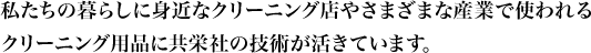 私たちの暮らしに身近なクリーニング店やさまざまな産業で使われるクリーニング用品に共栄社の技術が活きています。