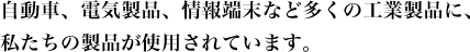 自動車、電気製品、情報端末など多くの工業製品に、私たちの製品が使用されています。