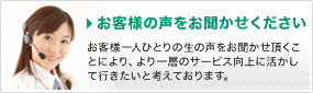お客様の声をお聞かせください。お客様一人ひとりの生の声をお聞かせ頂くことにより、より一層のサービス向上に活かして行きたいと考えております。