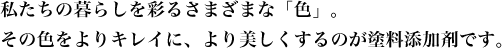 私たちの暮らしを彩るさまざまな「色」。その色をよりキレイに、より美しくするのが塗料添加剤です。